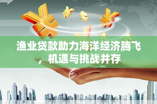 燕郊渔业贷款助力海洋经济腾飞，机遇与挑战并存